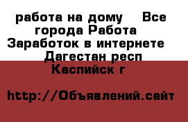 работа на дому  - Все города Работа » Заработок в интернете   . Дагестан респ.,Каспийск г.